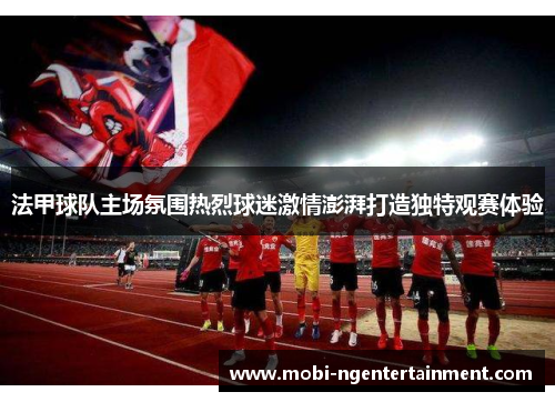 法甲球队主场氛围热烈球迷激情澎湃打造独特观赛体验
