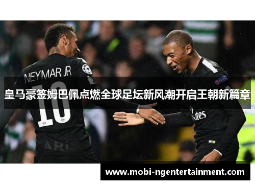 皇马豪签姆巴佩点燃全球足坛新风潮开启王朝新篇章 皇马豪签姆巴佩点燃全球足坛新风潮开启王朝新篇章