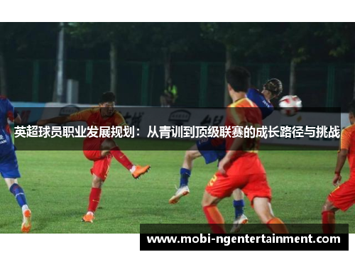 英超球员职业发展规划:从青训到顶级联赛的成长路径与挑战 英超球员职业发展规划:从青训到顶级联赛的成长路径与挑战