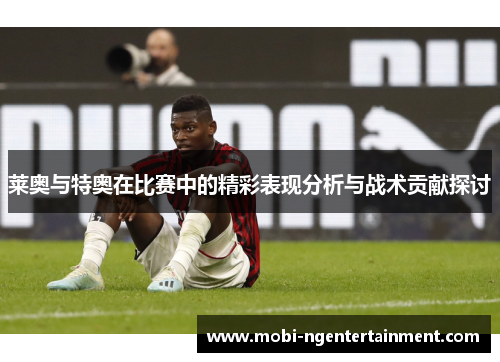 莱奥与特奥在比赛中的精彩表现分析与战术贡献探讨 莱奥与特奥在比赛中的精彩表现分析与战术贡献探讨