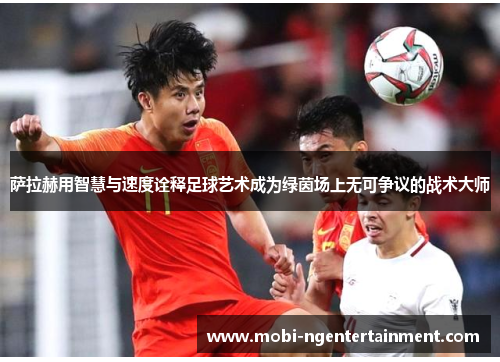 萨拉赫用智慧与速度诠释足球艺术成为绿茵场上无可争议的战术大师 萨拉赫用智慧与速度诠释足球艺术成为绿茵场上无可争议的战术大师