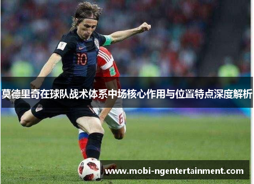 莫德里奇在球队战术体系中场核心作用与位置特点深度解析 莫德里奇在球队战术体系中场核心作用与位置特点深度解析
