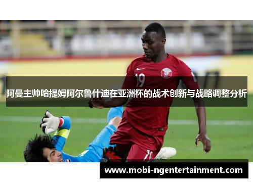 阿曼主帅哈提姆阿尔鲁什迪在亚洲杯的战术创新与战略调整分析 阿曼主帅哈提姆阿尔鲁什迪在亚洲杯的战术创新与战略调整分析