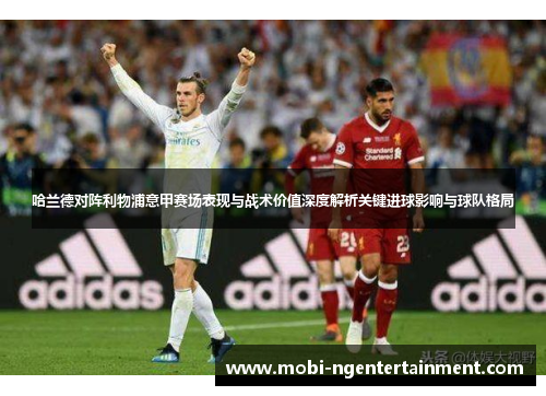 哈兰德对阵利物浦意甲赛场表现与战术价值深度解析关键进球影响与球队格局 哈兰德对阵利物浦意甲赛场表现与战术价值深度解析关键进球影响与球队格局