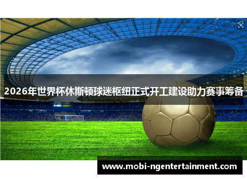 2026年世界杯休斯顿球迷枢纽正式开工建设助力赛事筹备